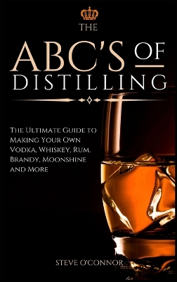 The ABC'S of Distilling: The Ultimate Guide to Making Your Own Vodka, Whiskey, Rum, Brandy, Moonshine, and More by Steve O'Connor