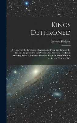 Kings Dethroned: A History of the Evolution of Astronomy From the Time of the Roman Empire up to the Present day; Showing it to be an Amazing Series of Blunders Founded Upon an Error Made in the Second Century B.C. book