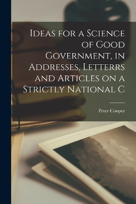 Ideas for a Science of Good Government, in Addresses, Letterrs and Articles on a Strictly National C by Peter Cooper