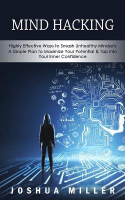 Mind Hacking: Highly Effective Ways to Smash Unhealthy Mindsets (a Simple Plan to Maximize Your Potential & Tap into Your Inner Confidence) book