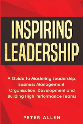 Inspiring Leadership: A Guide To Mastering Leadership, Business Management, Organisation, Development and Building High Performance Teams book