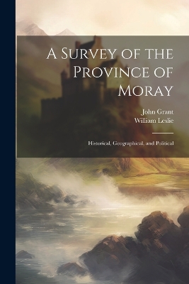 A Survey of the Province of Moray: Historical, Geographical, and Political by John Grant