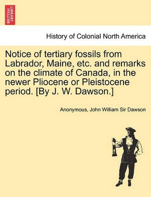 Notice of Tertiary Fossils from Labrador, Maine, Etc. and Remarks on the Climate of Canada, in the Newer Pliocene or Pleistocene Period. [by J. W. Dawson.] book