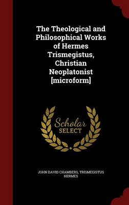 The Theological and Philosophical Works of Hermes Trismegistus, Christian Neoplatonist [Microform] by John David Chambers
