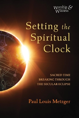 Setting the Spiritual Clock: Sacred Time Breaking Through the Secular Eclipse by Paul Louis Metzger