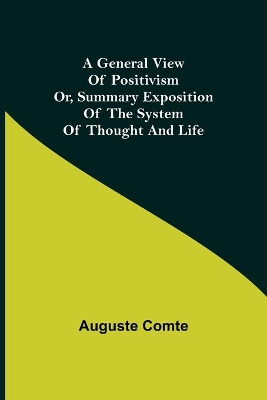 A A General View of Positivism; Or, Summary exposition of the System of Thought and Life by Auguste Comte