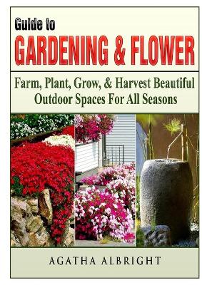 Guide to Gardening & Flowers: Farm, Plant, Grow, & Harvest Beautiful Outdoor Spaces For All Seasons book
