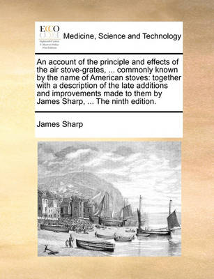 An Account of the Principle and Effects of the Air Stove-Grates, ... Commonly Known by the Name of American Stoves: Together with a Description of the Late Additions and Improvements Made to Them by James Sharp, ... the Ninth Edition. book