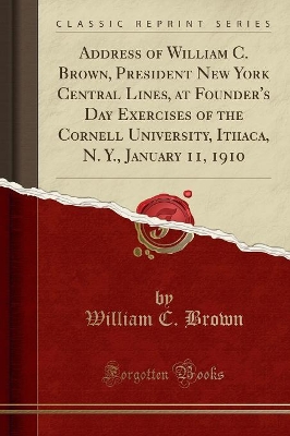 Address of William C. Brown, President New York Central Lines, at Founder's Day Exercises of the Cornell University, Ithaca, N. Y., January 11, 1910 (Classic Reprint) book