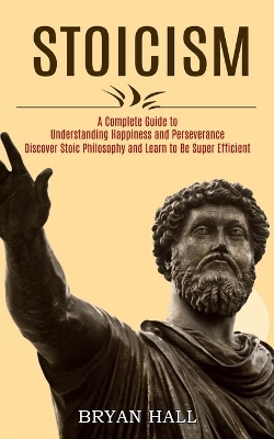 Stoicism: A Complete Guide to Understanding Happiness and Perseverance (Discover Stoic Philosophy and Learn to Be Super Efficient) book