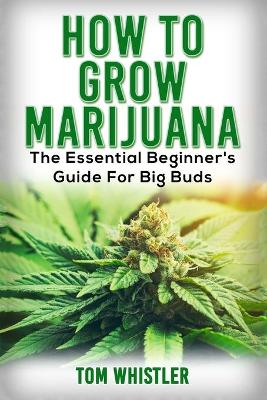 Marijuana: How to Grow Marijuana - The Essential Beginner's Guide For Big Buds by Tom Whistler