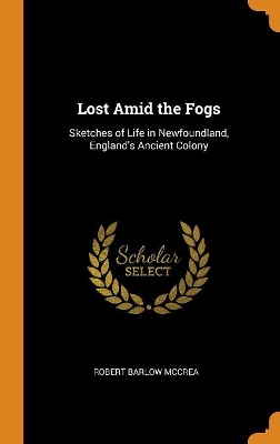 Lost Amid the Fogs: Sketches of Life in Newfoundland, England's Ancient Colony by Robert Barlow McCrea