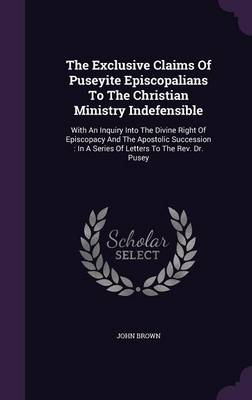 The Exclusive Claims Of Puseyite Episcopalians To The Christian Ministry Indefensible: With An Inquiry Into The Divine Right Of Episcopacy And The Apostolic Succession: In A Series Of Letters To The Rev. Dr. Pusey by John Brown