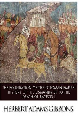 The Foundation of the Ottoman Empire; A History of the Osmanlis Up to the Death of Bayezid I by Herbert Adams Gibbons
