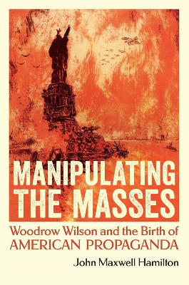 Manipulating the Masses: Woodrow Wilson and the Birth of American Propaganda by John Maxwell Hamilton