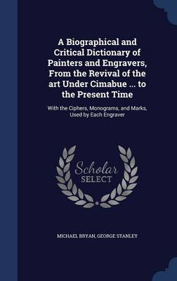 A Biographical and Critical Dictionary of Painters and Engravers, from the Revival of the Art Under Cimabue ... to the Present Time by Michael Bryan