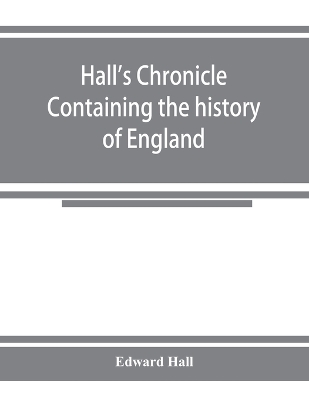 Hall's chronicle; containing the history of England, during the reign of Henry the Fourth, and the succeeding monarchs, to the end of the reign of Henry the Eighth, in which are particularly described the manners and customs of those periods book