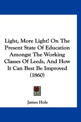 Light, More Light! On The Present State Of Education Amongst The Working Classes Of Leeds, And How It Can Best Be Improved (1860) by James Hole