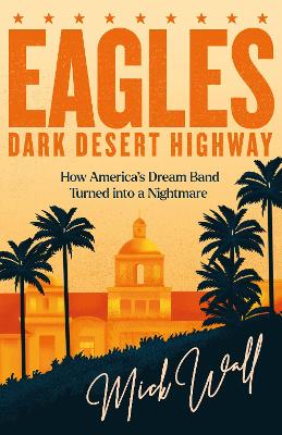 Eagles - Dark Desert Highway: How America’s Dream Band Turned into a Nightmare by Mick Wall