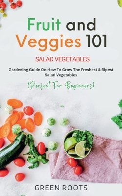 Fruit and Veggies 101 - Salad Vegetables: Gardening Guide On How To Grow The Freshest & Ripest Salad Vegetables (Perfect For Beginners) book