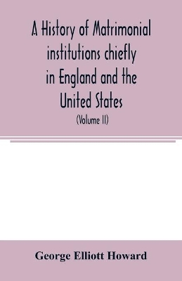 A history of matrimonial institutions chiefly in England and the United States, with an introductory analysis of the literature and the theories of primitive marriage and the family (Volume II) book