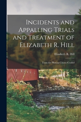 Incidents and Appalling Trials and Treatment of Elizabeth R. Hill: From the Plotting Citizen Confed by Elizabeth R Hill