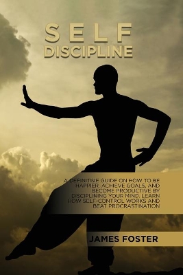 Self-Discipline: A Definitive Guide On How To Be Happier, Achieve Goals, And Become Productive By Disciplining Your Mind. Learn How Self-Control Works And Beat Procrastination by James Foster