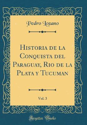Historia de la Conquista del Paraguay, Rio de la Plata Y Tucuman, Vol. 3 (Classic Reprint) by Pedro Lozano