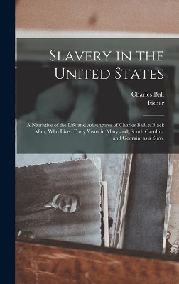 Slavery in the United States: a Narrative of the Life and Adventures of Charles Ball, a Black Man, Who Lived Forty Years in Maryland, South Carolina and Georgia, as a Slave by Charles B 1781? Ball