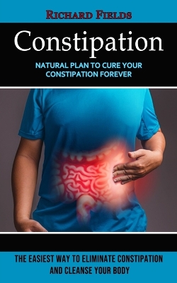 Constipation: Natural Plan to Cure Your Constipation Forever (The Easiest Way to Eliminate Constipation and Cleanse Your Body) book