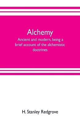 Alchemy: ancient and modern, being a brief account of the alchemistic doctrines, and their relations, to mysticism on the one hand, and to recent discoveries in physical science on the other hand; together with some particulars regarding the lives and teachings of by H Stanley Redgrove