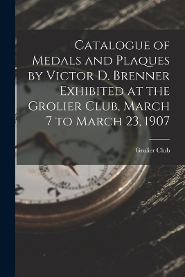 Catalogue of Medals and Plaques by Victor D. Brenner Exhibited at the Grolier Club, March 7 to March 23, 1907 by Grolier Club
