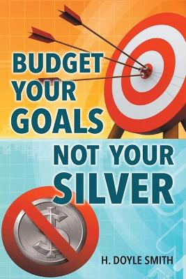 Budget Your Goals Not Your Silver by H Doyle Smith