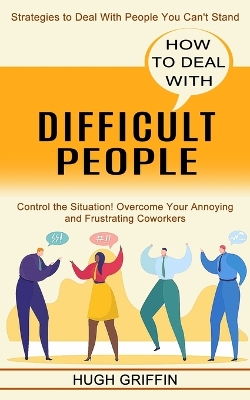 How to Deal With Difficult People: Control the Situation! Overcome Your Annoying and Frustrating Coworkers (Strategies to Deal With People You Can't Stand) book