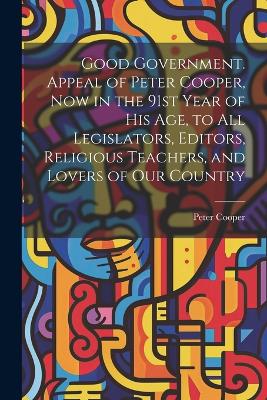 Good Government. Appeal of Peter Cooper, now in the 91st Year of his age, to all Legislators, Editors, Religious Teachers, and Lovers of our Country book