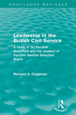 Leadership in the British Civil Service (Routledge Revivals): A study of Sir Percival Waterfield and the creation of the Civil Service Selection Board by Richard A. Chapman