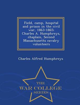 Field, Camp, Hospital and Prison in the Civil War, 1863-1865; Charles A. Humphreys, Chaplain, Second Massachusetts Cavalry Volunteers - War College Series by Charles Alfred Humphreys