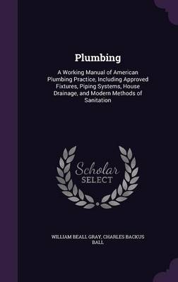 Plumbing: A Working Manual of American Plumbing Practice, Including Approved Fixtures, Piping Systems, House Drainage, and Modern Methods of Sanitation by William Beall Gray