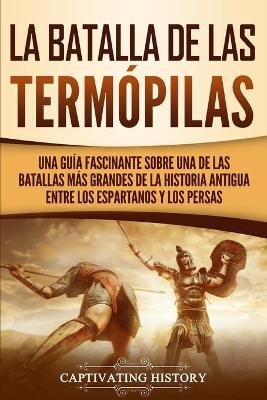 La Batalla de las Term�pilas: Una Gu�a Fascinante sobre una de las batallas m�s grandes de la Historia Antigua entre los espartanos y los persas by Captivating History