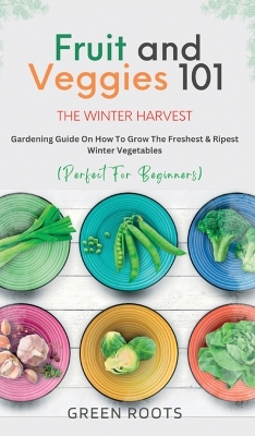 Fruit & Veggies 101 - The Winter Harvest: Gardening Guide on How to Grow the Freshest & Ripest Winter Vegetables (Perfect for Beginners) book