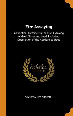 Fire Assaying: A Practical Treatise on the Fire Assaying of Gold, Silver and Lead, Including Description of the Appliances Used by Evans Walker Buskett