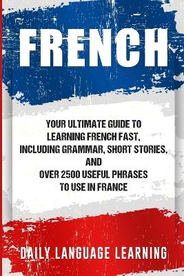 French: Your Ultimate Guide to Learning French Fast, Including Grammar, Short Stories, and Over 2500 Useful Phrases to Use in France book