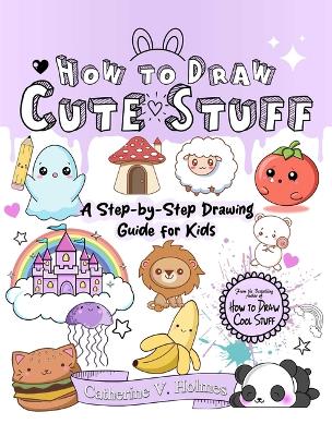 How to Draw Cute Stuff: A Step-By-Step Drawing Guide for Kids by Catherine V Holmes