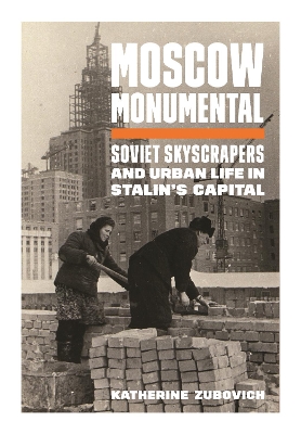 Moscow Monumental: Soviet Skyscrapers and Urban Life in Stalin's Capital by Katherine Zubovich