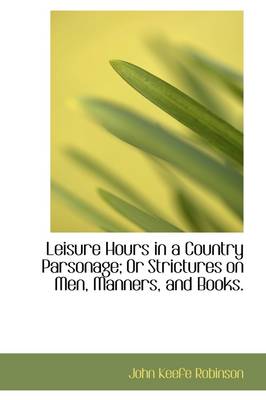 Leisure Hours in a Country Parsonage; Or Strictures on Men, Manners, and Books. by John Keefe Robinson