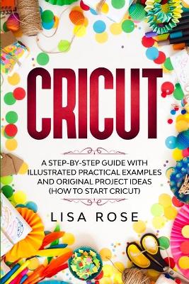 Cricut: A Step-by-Step Guide with Illustrated Practical Examples and Original Project Ideas (How to Start Cricut) by Lisa Rose