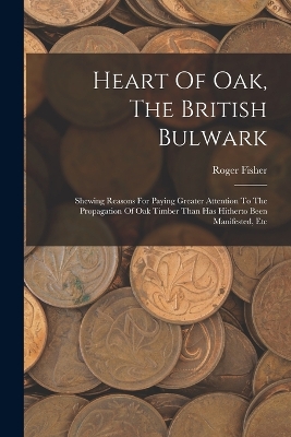Heart Of Oak, The British Bulwark: Shewing Reasons For Paying Greater Attention To The Propagation Of Oak Timber Than Has Hitherto Been Manifested, Etc by Roger Fisher