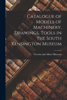 Catalogue of Models of Machinery, Drawings, Tools in the South Kensington Museum book