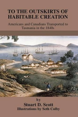 To The Outskirts of Habitable Creation: Americans and Canadians Transported to Tasmania in the 1840s by Stuart D Scott