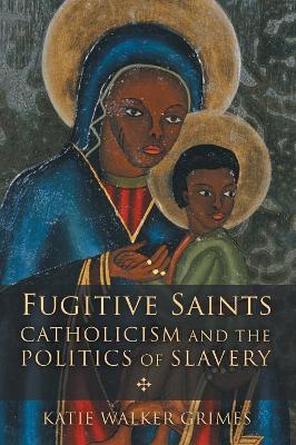 Fugitive Saints: Catholicism and the Politics of Slavery by Katie Walker Grimes